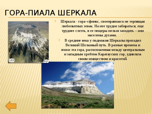Гора-пиала Шеркала Шеркала - гора–сфинкс, своенравная и не терпящая любопытных зевак. На нее трудно забираться, еще труднее слезть, в ее пещеры нельзя заходить – они населены духами. В средние века у подножия Шеркалы проходил Великий Шелковый путь. В разные времена и эпохи эта гора, расположенная между центральным и западным хребтом Каратауских гор, удивляла своим изяществом и красотой. 