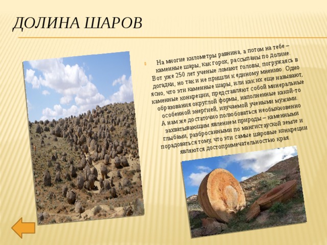 На многие километры равнина, а потом на тебе – каменные шары, как горох, рассыпаны по долине.  Вот уже 250 лет ученые ломают головы, погружаясь в догадки, но так и не пришли к единому мнению. Одно ясно, что эти каменные шары, или как их еще называют, каменные конкреции, представляют собой минеральные образования округлой формы, наполненные какой-то особенной энергией, изучаемой учеными мужами.  А нам же достаточно полюбоваться необыкновенно захватывающим явлением природы – каменными глыбами, разбросанными по мангистауской земле и порадоваться тому, что эти самые шаровые конкреции являются достопримечательностью края. Долина Шаров 