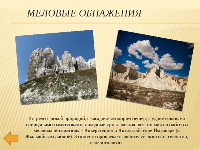 МЕЛОВЫЕ ОБНАЖЕНИЯ Встречи с дикой природой, с загадочным миром пещер, с удивительными природными памятниками, походные приключения, все это можно найти на меловых обнажениях – Аккерегешин и Актолагай, горе Иманкаре (в Жылыойском районе). Это место привлекает любителей экзотики, геологии, палеонтологии.     