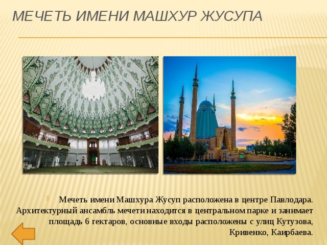 Мечеть имени Машхур Жусупа Мечеть имени Машхура Жусуп расположена в центре Павлодара. Архитектурный ансамбль мечети находится в центральном парке и занимает площадь 6 гектаров, основные входы расположены с улиц Кутузова, Кривенко, Каирбаева. 