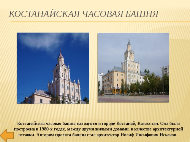 Костанайская часовая башня Костанайская часовая башня находится в городе Костанай, Казахстан. Она была построена в 1980-х годах, между двумя жилыми домами, в качестве архитектурной вставки. Автором проекта башни стал архитектор Иосиф Иосифович Искаков. 