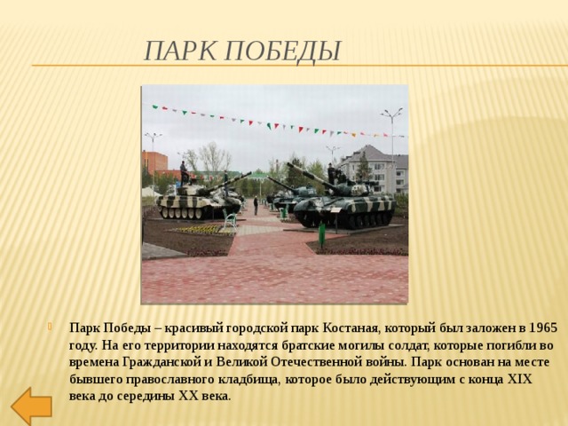 Парк Победы Парк Победы – красивый городской парк Костаная, который был заложен в 1965 году. На его территории находятся братские могилы солдат, которые погибли во времена Гражданской и Великой Отечественной войны. Парк основан на месте бывшего православного кладбища, которое было действующим с конца XIX века до середины XX века.    