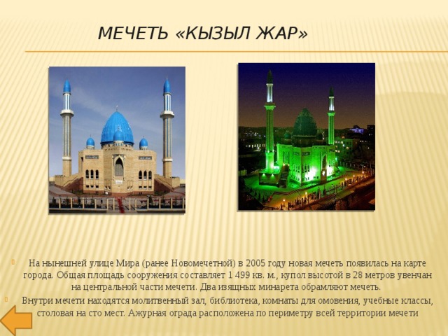 МЕЧЕТЬ «КЫЗЫЛ ЖАР» На нынешней улице Мира (ранее Новомечетной) в 2005 году новая мечеть появилась на карте города. Общая площадь сооружения составляет 1 499 кв. м., купол высотой в 28 метров увенчан на центральной части мечети. Два изящных минарета обрамляют мечеть.  Внутри мечети находятся молитвенный зал, библиотека, комнаты для омовения, учебные классы, столовая на сто мест. Ажурная ограда расположена по периметру всей территории мечети 