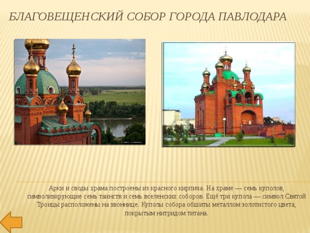 Благовещенский собор города Павлодара Арки и своды храма построены из красного кирпича. На храме — семь куполов, символизирующие семь таинств и семь вселенских соборов. Ещё три купола — символ Святой Троицы расположены на звоннице. Куполы собора обшиты металлом золотистого цвета, покрытым нитридом титана. 
