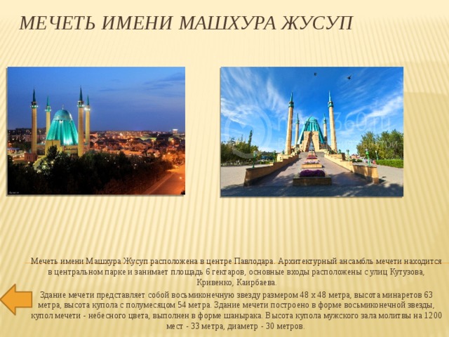 Мечеть имени Машхура Жусуп Мечеть имени Машхура Жусуп расположена в центре Павлодара. Архитектурный ансамбль мечети находится в центральном парке и занимает площадь 6 гектаров, основные входы расположены с улиц Кутузова, Кривенко, Каирбаева. Здание мечети представляет собой восьмиконечную звезду размером 48 х 48 метра, высота минаретов 63 метра, высота купола с полумесяцом 54 метра. Здание мечети построено в форме восьмиконечной звезды, купол мечети - небесного цвета, выполнен в форме шанырака. Высота купола мужского зала молитвы на 1200 мест - 33 метра, диаметр - 30 метров. 