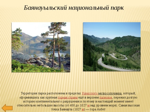 Баянауыльский национальный парк Территория парка расположена в пределах  Казахского мелкосопочника , который, оформившись как крупная  горная страна  ещё в верхнем  палеозое , пережил долгую историю континентального разрушения и поэтому в настоящий момент имеет относительно небольшие высоты (от 400 до 1027  м  над уровнем моря). Самая высокая точка Баянаула (1027  м ) — гора Акбет 