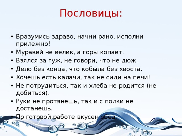 Пословицы: Вразумись здраво, начни рано, исполни прилежно! Муравей не велик, а горы копает. Взялся за гуж, не говори, что не дюж. Дело без конца, что кобыла без хвоста. Хочешь есть калачи, так не сиди на печи! Не потрудиться, так и хлеба не родится (не добиться). Руки не протянешь, так и с полки не достанешь. По готовой работе вкусен обед. 