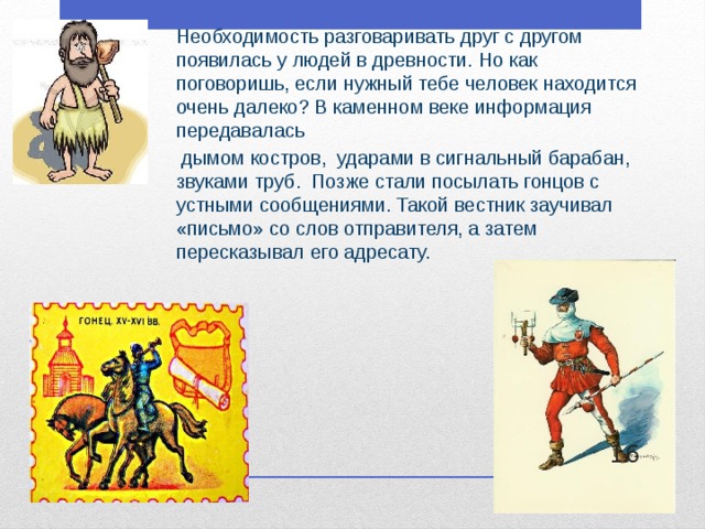 Необходимость разговаривать друг с другом появилась у людей в древности. Но как поговоришь, если нужный тебе человек находится очень далеко? В каменном веке информация передавалась  дымом костров, ударами в сигнальный барабан, звуками труб. Позже стали посылать гонцов с устными сообщениями. Такой вестник заучивал «письмо» со слов отправителя, а затем пересказывал его адресату.  