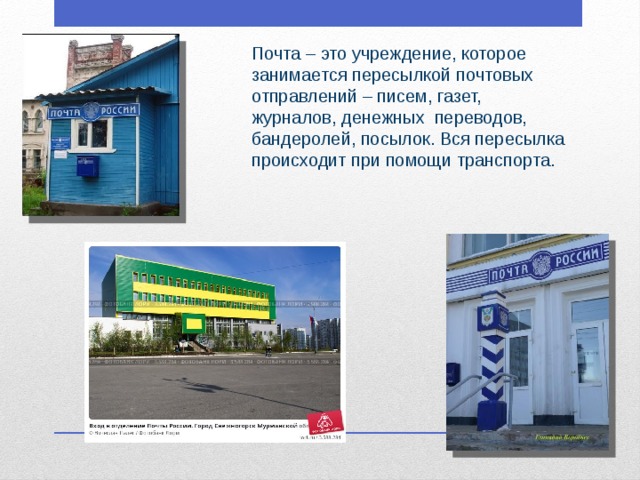 Почта – это учреждение, которое занимается пересылкой почтовых отправлений – писем, газет, журналов, денежных  переводов, бандеролей, посылок. Вся пересылка происходит при помощи транспорта.  