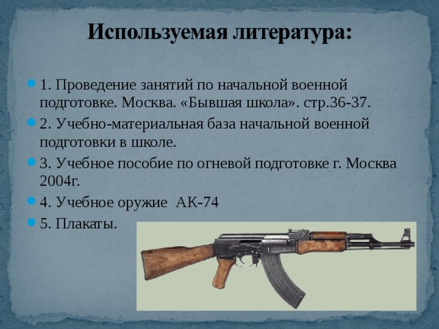 1. Проведение занятий по начальной военной подготовке. Москва. «Бывшая школа». стр.36-37. 2. Учебно-материальная база начальной военной подготовки в школе. 3. Учебное пособие по огневой подготовке г. Москва 2004г. 4. Учебное оружие АК-74 5. Плакаты.  