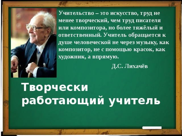 Учительство – это искусство, труд не менее творческий, чем труд писателя или композитора, но более тяжёлый и ответственный. Учитель обращается к душе человеческой не через музыку, как композитор, не с помощью красок, как художник, а впрямую. Д.С. Лихачёв Творчески работающий учитель 