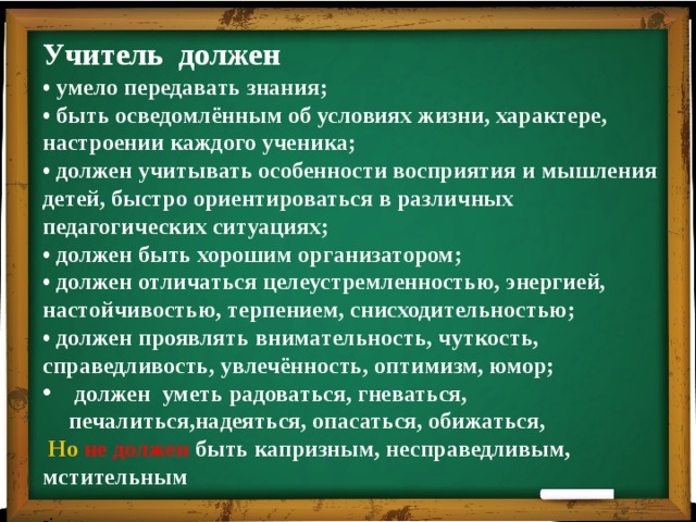 Учитель должен • умело передавать знания; • быть осведомлённым об условиях жизни, характере, настроении каждого ученика; • должен учитывать особенности восприятия и мышления детей, быстро ориентироваться в различных педагогических ситуациях; • должен быть хорошим организатором; • должен отличаться целеустремленностью, энергией, настойчивостью, терпением, снисходительностью; • должен проявлять внимательность, чуткость, справедливость, увлечённость, оптимизм, юмор;  должен уметь радоваться, гневаться, печалиться,надеяться, опасаться, обижаться,  Но не должен быть капризным, несправедливым, мстительным -: 
