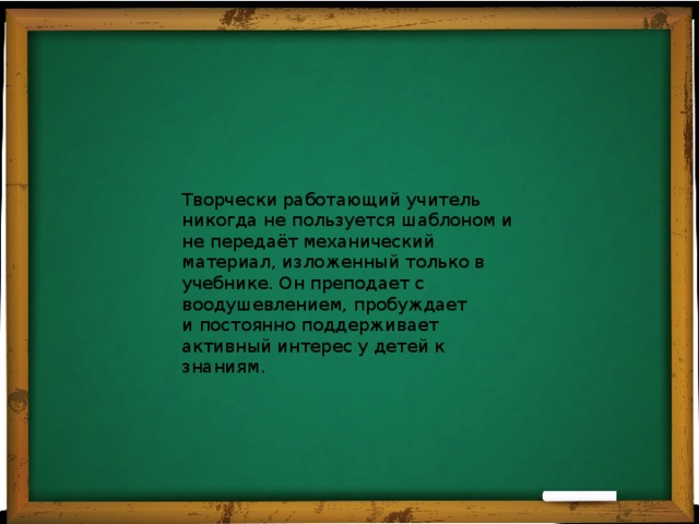 Творчески работающий учитель никогда не пользуется шаблоном и не передаёт механический материал, изложенный только в учебнике. Он преподает с воодушевлением, пробуждает и постоянно поддерживает активный интерес у детей к знаниям. 