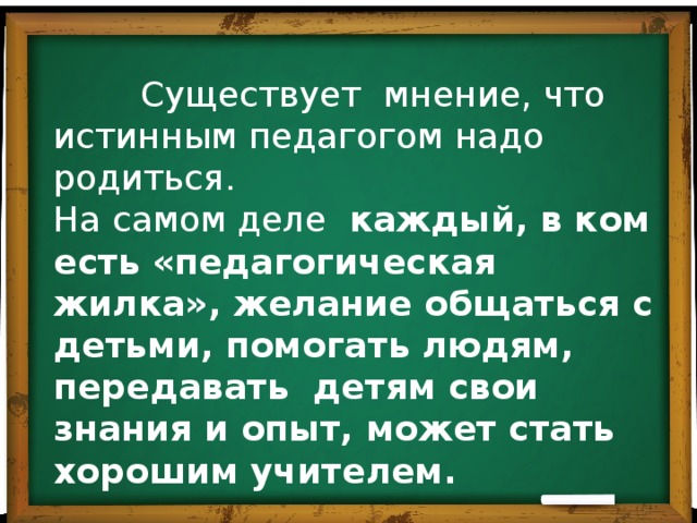   Существует мнение, что истинным педагогом надо родиться. На самом деле каждый, в ком есть «педагогическая жилка», желание общаться с детьми, помогать людям, передавать детям свои знания и опыт, может стать хорошим учителем. 