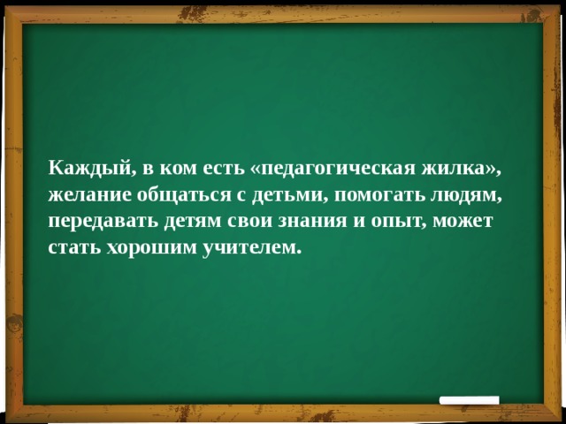 Каждый, в ком есть «педагогическая жилка», желание общаться с детьми, помогать людям, передавать детям свои знания и опыт, может стать хорошим учителем. 