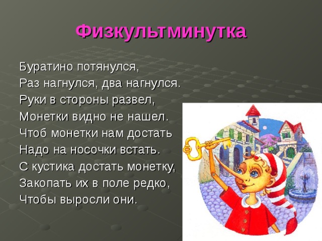 Физкультминутка Буратино потянулся, Раз нагнулся, два нагнулся. Руки в стороны развел, Монетки видно не нашел. Чтоб монетки нам достать Надо на носочки встать. С кустика достать монетку, Закопать их в поле редко, Чтобы выросли они. 