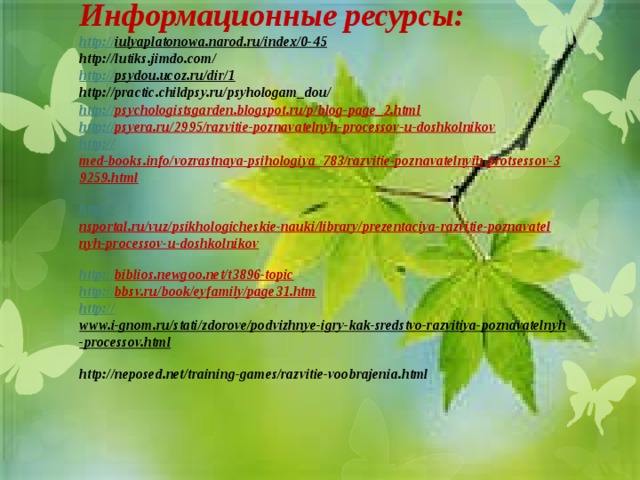            Информационные ресурсы:  http:// iulyaplatonowa.narod.ru/index/0-45  http://lutiks.jimdo.com/  http:// psydou.ucoz.ru/dir/1  http://practic.childpsy.ru/psyhologam_dou/  http:// psychologistsgarden.blogspot.ru/p/blog-page_2.html  http:// psyera.ru/2995/razvitie-poznavatelnyh-processov-u-doshkolnikov  http:// med-books.info/vozrastnaya-psihologiya_783/razvitie-poznavatelnyih-protsessov-39259.html  http:// nsportal.ru/vuz/psikhologicheskie-nauki/library/prezentaciya-razvitie-poznavatelnyh-processov-u-doshkolnikov  http:// biblios.newgoo.net/t3896-topic  http:// bbsv.ru/book/eyfamily/page31.htm  http:// www.i-gnom.ru/stati/zdorove/podvizhnye-igry-kak-sredstvo-razvitiya-poznavatelnyh-processov.html  http://neposed.net/training-games/razvitie-voobrajenia.html    