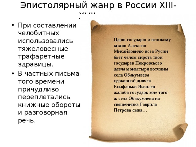 Эпистолярный жанр в России X III-XVII в.в. При составлении челобитных использовались тяжеловесные трафаретные здравицы. В частных письмах того времени причудливо переплетались книжные обороты и разговорная речь.  Царю государю и великому князю Алексею Михайловичю всеа Русии бьет челом сирота твои государев Покровского девча монастыря вотчины села Обакумлева церковной диячек Епифанько Яковлев жалоба государь мне того ж села Обакумлева на священника Гаврила Петрова сына… 