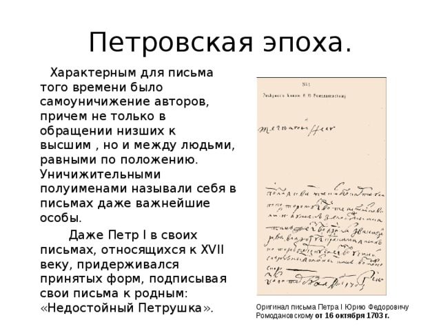 Петровская эпоха.  Характерным для письма того времени было самоуничижение авторов, причем не только в обращении низших к высшим , но и между людьми, равными по положению. Уничижительными полуименами называли себя в письмах даже важнейшие особы.  Даже Петр I в своих письмах, относящихся к XVII веку, придерживался принятых форм, подписывая свои письма к родным: «Недостойный Петрушка». Оригинал письма Петра I Юрию Федоровичу Ромодановскому от 16 октября 1703 г. 