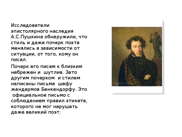 Исследователи эпистолярного наследия А.С.Пушкина обнаружили, что стиль и даже почерк поэта менялись в зависимости от ситуации, от того, кому он писал. Почерк его писем к близким небрежен и шутлив. Зато другим почерком и стилем написаны письма шефу жандармов Бенкендорфу. Это официальное письмо с соблюдением правил этикета, которого не мог нарушать даже великий поэт. 