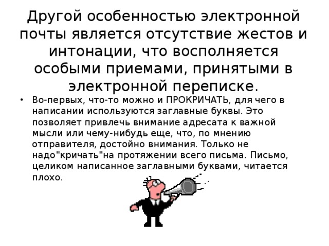 Другой особенностью электронной почты является отсутствие жестов и интонации, что восполняется особыми приемами, принятыми в электронной переписке.   Во-первых, что-то можно и ПРОКРИЧАТЬ, для чего в написании используются заглавные буквы. Это позволяет привлечь внимание адресата к важной мысли или чему-нибудь еще, что, по мнению отправителя, достойно внимания. Только не надо