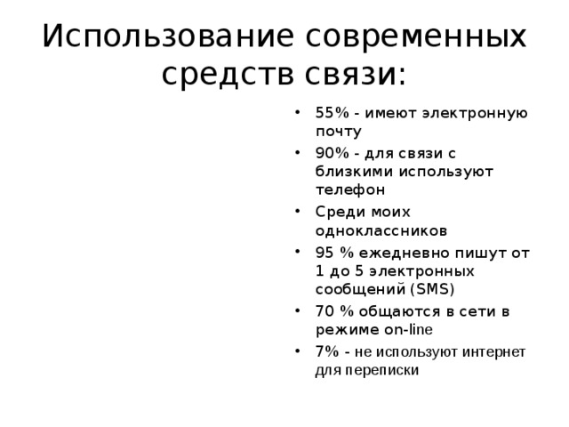 Использование современных средств связи: 55% - имеют электронную почту 90% - для связи с близкими используют телефон Среди моих одноклассников 95 % ежедневно пишут от 1 до 5 электронных сообщений ( SMS) 70 % общаются в сети в режиме on-l ine 7% - не используют интернет для переписки 