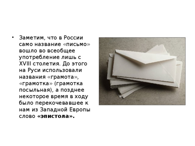 Заметим, что в России само название «письмо» вошло во всеобщее употребление лишь с XVIII столетия. До этого на Руси использовали названия «грамота», «грамотка» (грамотка посыльная), а позднее некоторое время в ходу было перекочевавшее к нам из Западной Европы слово «эпистола». 