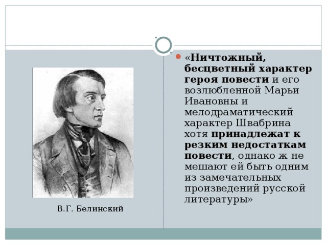 « Ничтожный, бесцветный характер героя повести и его возлюбленной Марьи Ивановны и мелодраматический характер Швабрина хотя принадлежат к резким недостаткам повести , однако ж не мешают ей быть одним из замечательных произведений русской литературы» В.Г. Белинский 