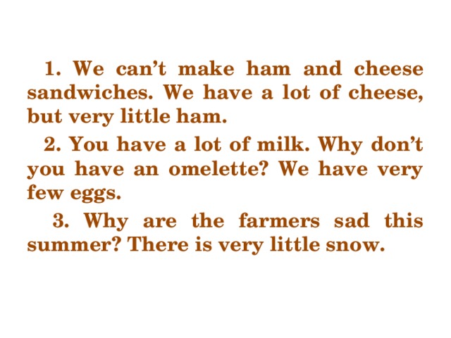 1. We can’t make ham and cheese sandwiches. We have a lot of cheese, but very little ham. 2. You have a lot of milk. Why don’t you have an omelette? We have very few eggs. 3. Why are the farmers sad this summer? There is very little snow.