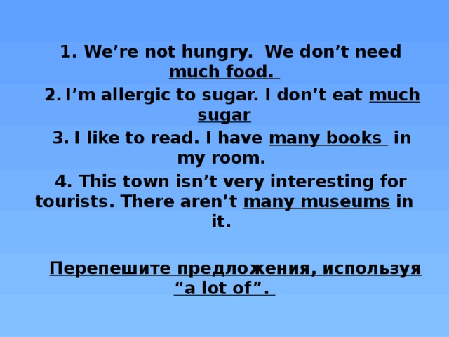 We’re not hungry. We don’t need much food. I’m allergic to sugar. I don’t eat much sugar I like to read. I have many books in my room. This town isn’t very interesting for tourists. There aren’t many museums in it.  Перепешите предложения, используя “a lot of”.