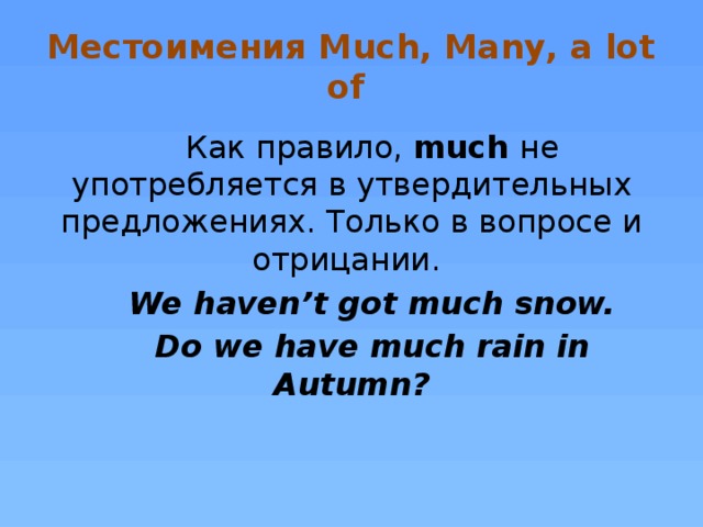 Местоимения Much, Many, a lot of Как правило, much не употребляется в утвердительных предложениях. Только в вопросе и отрицании. We haven’t got much snow. Do we have much rain in Autumn?