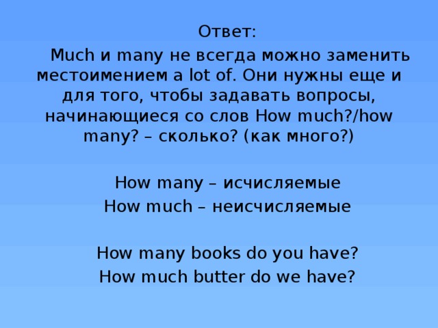 Ответ: Much и many не всегда можно заменить местоимением a lot of. Они нужны еще и для того, чтобы задавать вопросы, начинающиеся со слов How much?/how many? – сколько? (как много?) How many – исчисляемые How much – неисчисляемые How many books do you have? How much butter do we have?
