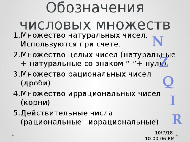 Обозначения числовых множеств Множество натуральных чисел. Используются при счете. Множество целых чисел (натуральные + натуральные со знаком “-”+ нуль). Множество рациональных чисел (дроби) Множество иррациональных чисел (корни) Действительные числа (рациональные+иррациональные) N Z Q I R 10/7/18  10:00:08 PM 