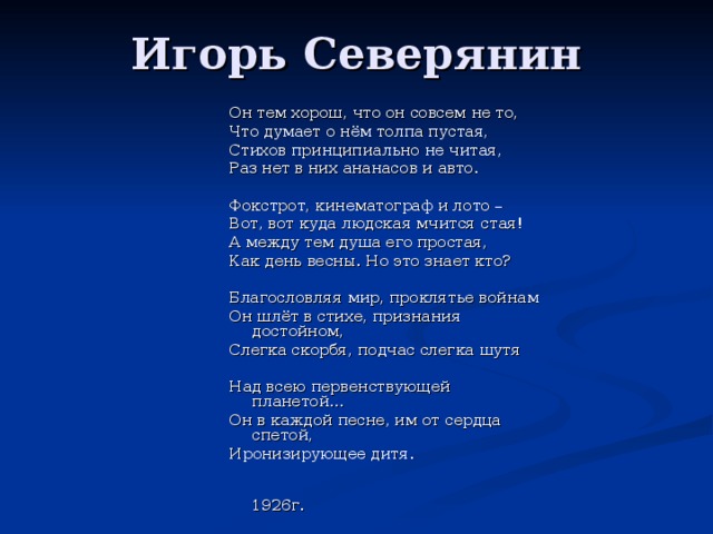 Игорь Северянин Он тем хорош, что он совсем не то, Что думает о нём толпа пустая, Стихов принципиально не читая, Раз нет в них ананасов и авто. Фокстрот, кинематограф и лото – Вот, вот куда людская мчится стая! А между тем душа его простая, Как день весны. Но это знает кто? Благословляя мир, проклятье войнам Он шлёт в стихе, признания достойном, Слегка скорбя, подчас слегка шутя Над всею первенствующей планетой… Он в каждой песне, им от сердца спетой, Иронизирующее дитя.  1926г. 