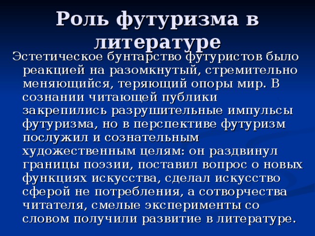 Роль футуризма в литературе Эстетическое бунтарство футуристов было реакцией на разомкнутый, стремительно меняющийся, теряющий опоры мир. В сознании читающей публики закрепились разрушительные импульсы футуризма, но в перспективе футуризм послужил и сознательным художественным целям: он раздвинул границы поэзии, поставил вопрос о новых функциях искусства, сделал искусство сферой не потребления, а сотворчества читателя, смелые эксперименты со словом получили развитие в литературе. 