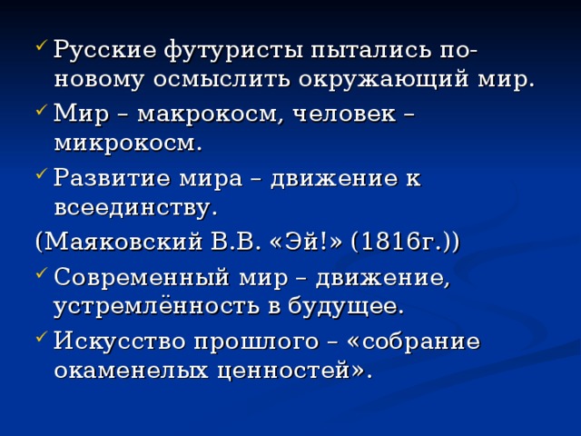 Русские футуристы пытались по-новому осмыслить окружающий мир. Мир – макрокосм, человек – микрокосм. Развитие мира – движение к всеединству. (Маяковский В.В. «Эй!» (1816г.)) Современный мир – движение, устремлённость в будущее. Искусство прошлого – «собрание окаменелых ценностей». 