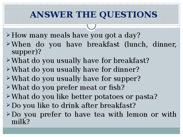  ANSWER THE QUESTIONS How many meals have you got a day? When do you have breakfast (lunch, dinner, supper)? What do you usually have for breakfast? What do you usually have for dinner? What do you usually have for supper? What do you prefer meat or fish? What do you like better potatoes or pasta? Do you like to drink after breakfast? Do you prefer to have tea with lemon or with milk? 