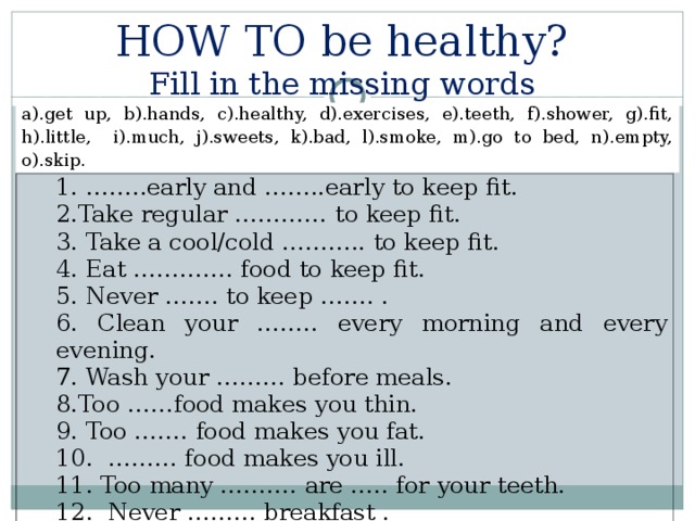 SHOULD/ SHOULDN’T  how to be healthy You SHOULD drink water many times a day. You SHOULD  drink milk and eat meat and fish. You SHOULDN’T  eat unhealthy food. You SHOULD  have breakfast every day. You SHOULDN’T  drink cola. You SHOULD  often  eat fruit and vegetables. You SHOULDN’T eat hamburgers. You SHOULDN’T drink much coffee. You SHOULDN’T eat a lot of sweets (salt). You SHOULD eat cereals. 