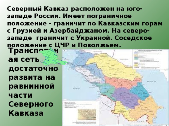 Северный Кавказ расположен на юго-западе России. Имеет пограничное положение - граничит по Кавказским горам с Грузией и Азербайджаном. На северо-западе граничит с Украиной. Соседское положение с ЦЧР и Поволжьем.    Транспортная сеть достаточно развита на равнинной части Северного Кавказа 
