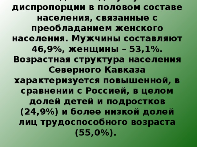 В последние годы углубились диспропорции в половом составе населения, связанные с преобладанием женского населения. Мужчины составляют 46,9%, женщины – 53,1%. Возрастная структура населения Северного Кавказа характеризуется повышенной, в сравнении с Россией, в целом долей детей и подростков (24,9%) и более низкой долей лиц трудоспособного возраста (55,0%).   