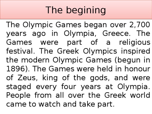 The begining   The Olympic Games began over 2,700 years ago in Olympia, Greece. The Games were part of a religious festival. The Greek Olympics inspired the modern Olympic Games (begun in 1896). The Games were held in honour of Zeus, king of the gods, and were staged every four years at Olympia. People from all over the Greek world came to watch and take part. 