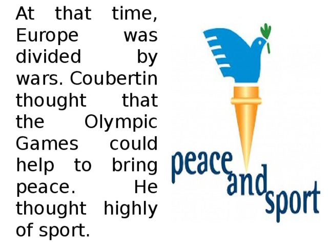   At that time, Europe was divided by wars. Coubertin thought that the Olympic Games could help to bring peace. He thought highly of sport. 