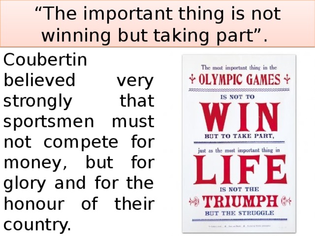 “ The important thing is not winning but taking part”. Coubertin believed very strongly that sportsmen must not compete for money, but for glory and for the honour of their country. 