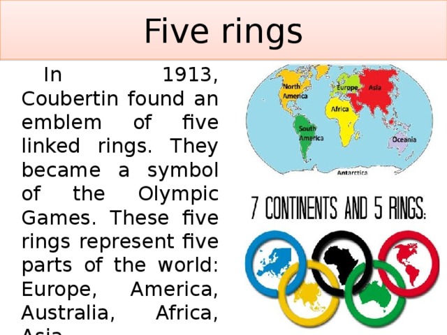 Five rings   In 1913, Coubertin found an emblem of five linked rings. They became a symbol of the Olympic Games. These five rings represent five parts of the world: Europe, America, Australia, Africa, Asia. 