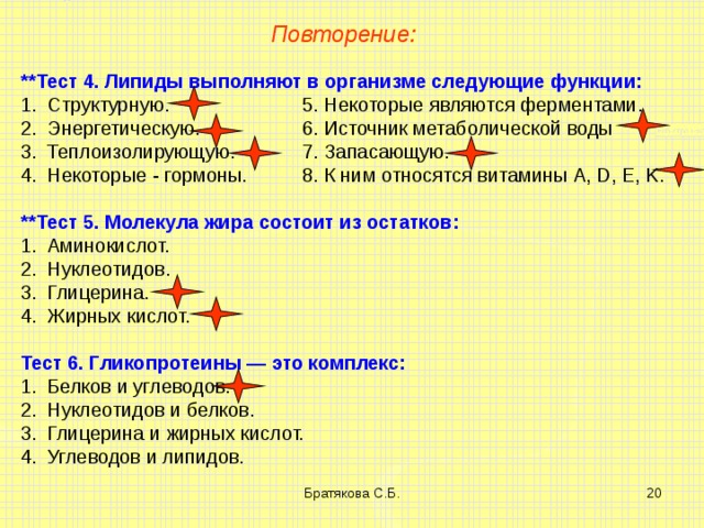 Повторение: **Тест 4. Липиды выполняют в организме следующие функции: Структурную.   5. Некоторые являются ферментами. Энергетическую.   6. Источник метаболической воды Теплоизолирующую.  7. Запасающую. Некоторые - гормоны.  8. К ним относятся витамины A , D , E , K . **Тест 5. Молекула жира состоит из остатков: Аминокислот. Нуклеотидов. Глицерина. Жирных кислот. Тест 6. Гликопротеины — это комплекс: Белков и углеводов. Нуклеотидов и белков. Глицерина и жирных кислот. Углеводов и липидов. Братякова С.Б.  