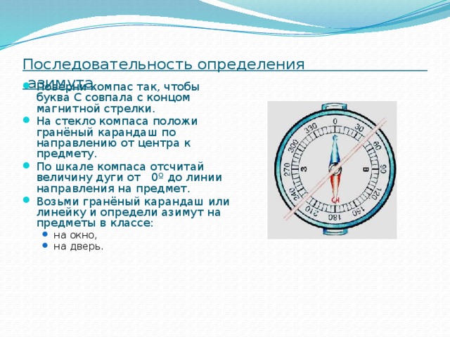 Последовательность определения  азимута Поверни компас так, чтобы буква С совпала с концом магнитной стрелки. На стекло компаса положи гранёный карандаш по направлению от центра к предмету. По шкале компаса отсчитай величину дуги от 0º до линии направления на предмет. Возьми гранёный карандаш или линейку и определи азимут на предметы в классе: на окно, на дверь. на окно, на дверь. 