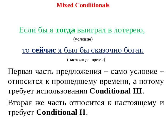 Mixed Conditionals   Если бы я тогда выиграл в лотерею,  (условие) то сейчас я был бы сказочно богат.  (настоящее  время)   Первая часть предложения – само условие – относится к прошедшему времени, а потому требует использования Conditional III .   Вторая же часть относится к настоящему и требует Conditional II .