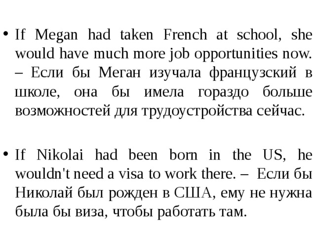 If Мegan had taken French at school, she would have much more job opportunities now. – Если бы Меган изучала французский в школе, она бы имела гораздо больше возможностей для трудоустройства сейчас. If Nikolai had been born in the US, he wouldn't need a visa to work there. –  Если бы Николай был рожден в США, ему не нужна была бы виза, чтобы работать там.