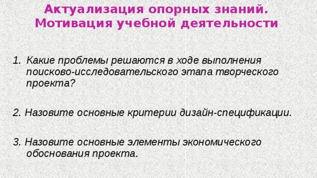 Актуализация опорных знаний.  Мотивация учебной деятельности  Какие проблемы решаются в ходе выполнения поисково-исследовательского этапа творческого проекта?  2. Назовите основные критерии дизайн-спецификации.  3. Назовите основные элементы экономического обоснования проекта. 