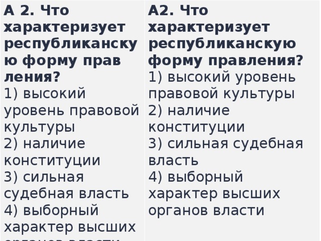 А 2. Что характеризует республиканскую форму прав­ления? 1) высокий уровень правовой культуры  2) наличие конституции  3) сильная судебная власть  4) выборный характер высших органов власти А2.  Что характеризует республиканскую форму прав­ления? 1) высокий уровень правовой культуры  2) наличие конституции  3) сильная судебная власть  4) выборный характер высших органов власти    